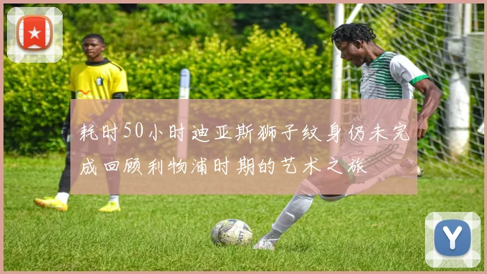 耗时50小时迪亚斯狮子纹身仍未完成回顾利物浦时期的艺术之旅