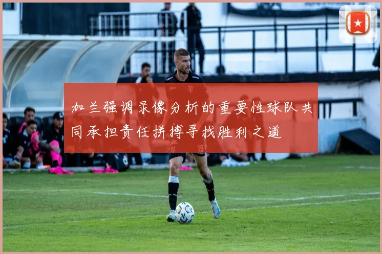 加兰强调录像分析的重要性球队共同承担责任拼搏寻找胜利之道