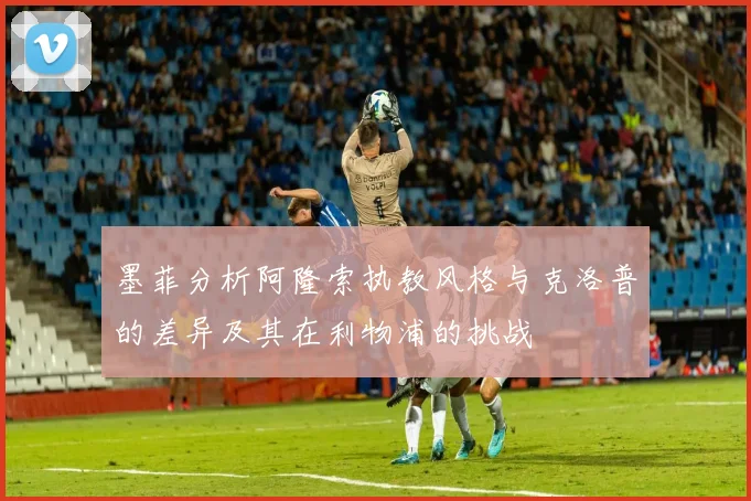 墨菲分析阿隆索执教风格与克洛普的差异及其在利物浦的挑战