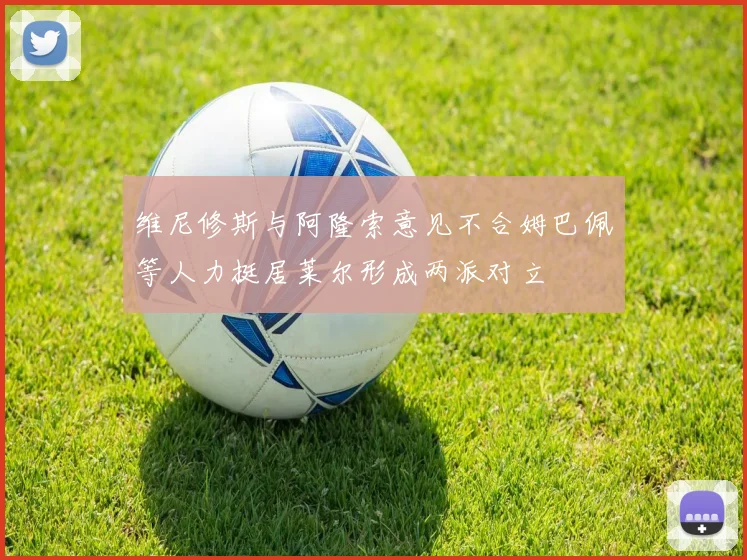 维尼修斯与阿隆索意见不合姆巴佩等人力挺居莱尔形成两派对立