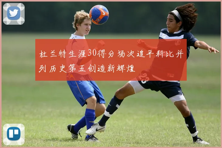 杜兰特生涯30得分场次追平科比并列历史第五创造新辉煌