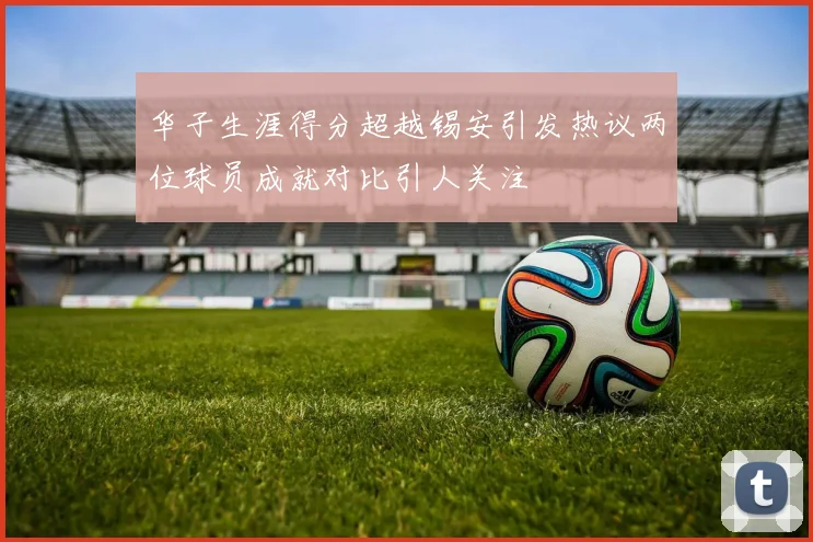 华子生涯得分超越锡安引发热议两位球员成就对比引人关注
