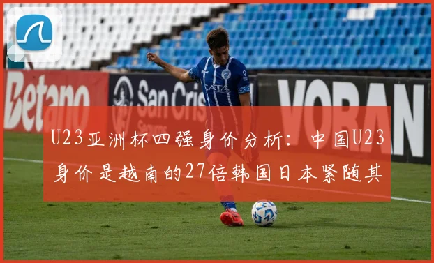 U23亚洲杯四强身价分析：中国U23身价是越南的27倍韩国日本紧随其后