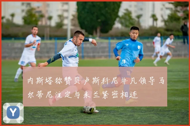 内斯塔称赞贝卢斯科尼非凡领导马尔蒂尼注定与米兰紧密相连