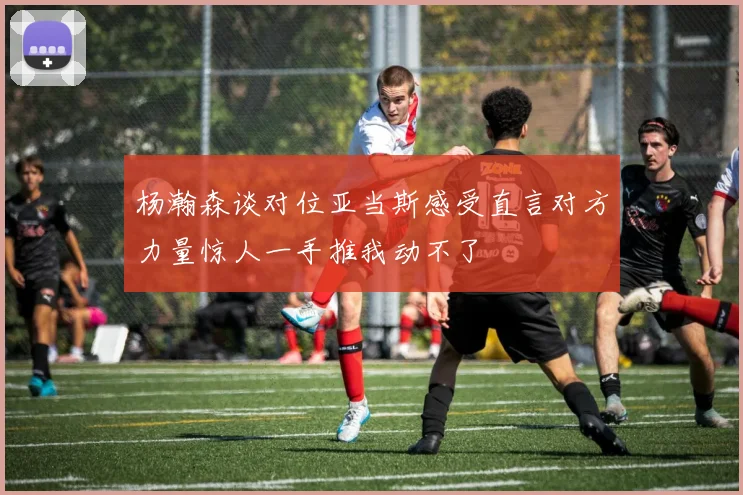 杨瀚森谈对位亚当斯感受直言对方力量惊人一手推我动不了