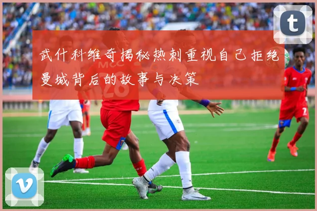 武什科维奇揭秘热刺重视自己拒绝曼城背后的故事与决策