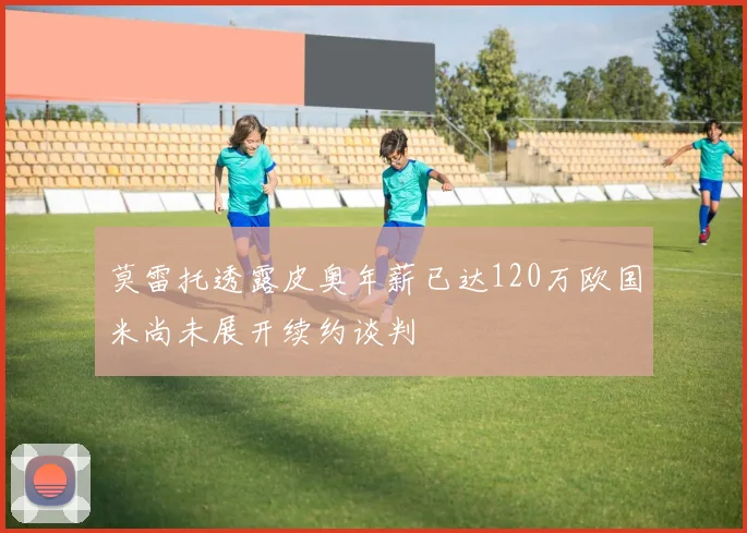 莫雷托透露皮奥年薪已达120万欧国米尚未展开续约谈判