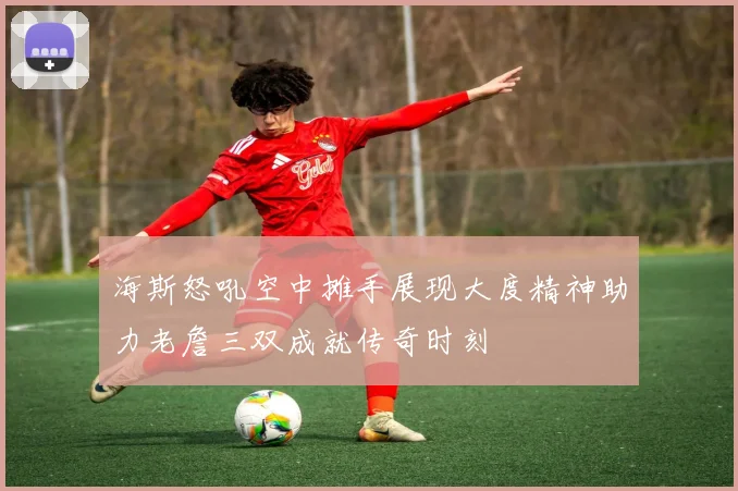 海斯怒吼空中摊手展现大度精神助力老詹三双成就传奇时刻