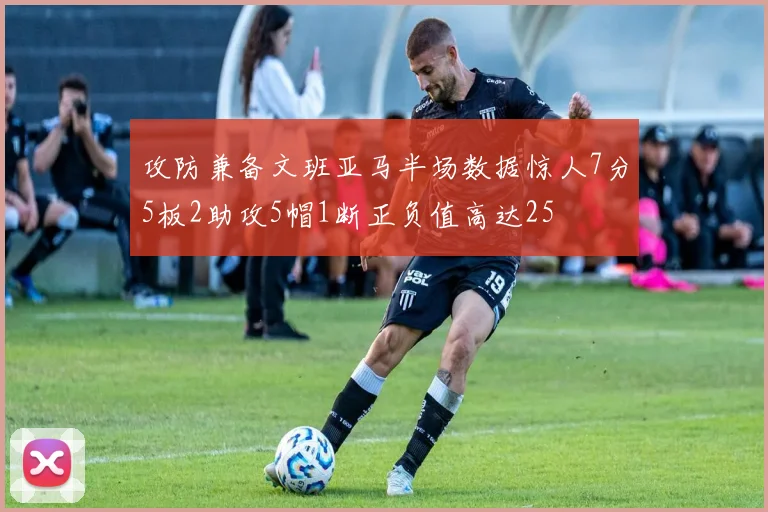 攻防兼备文班亚马半场数据惊人7分5板2助攻5帽1断正负值高达25