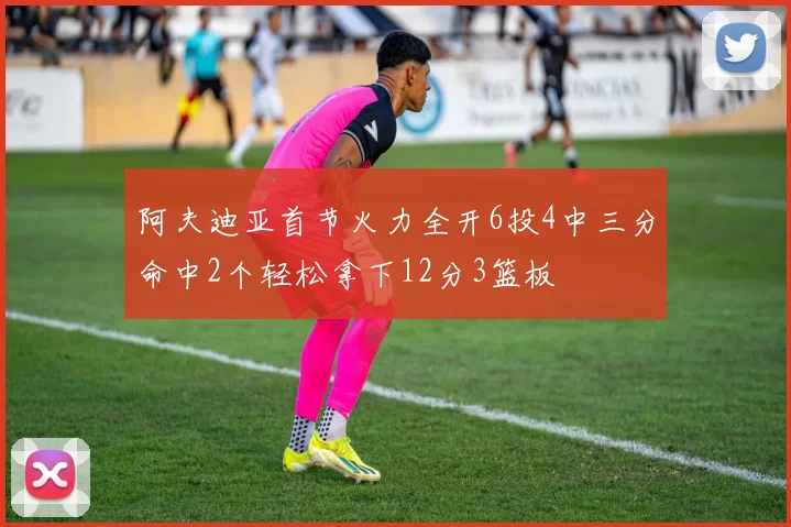 阿夫迪亚首节火力全开6投4中三分命中2个轻松拿下12分3篮板