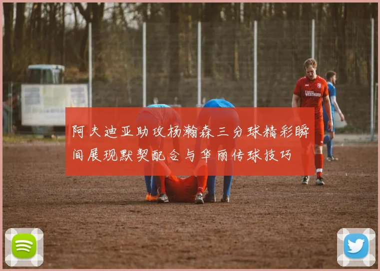 阿夫迪亚助攻杨瀚森三分球精彩瞬间展现默契配合与华丽传球技巧